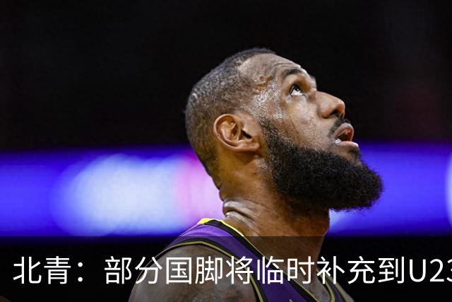 北青：部分国脚将临时补充到U23国足，两队有可能踢内部教学赛